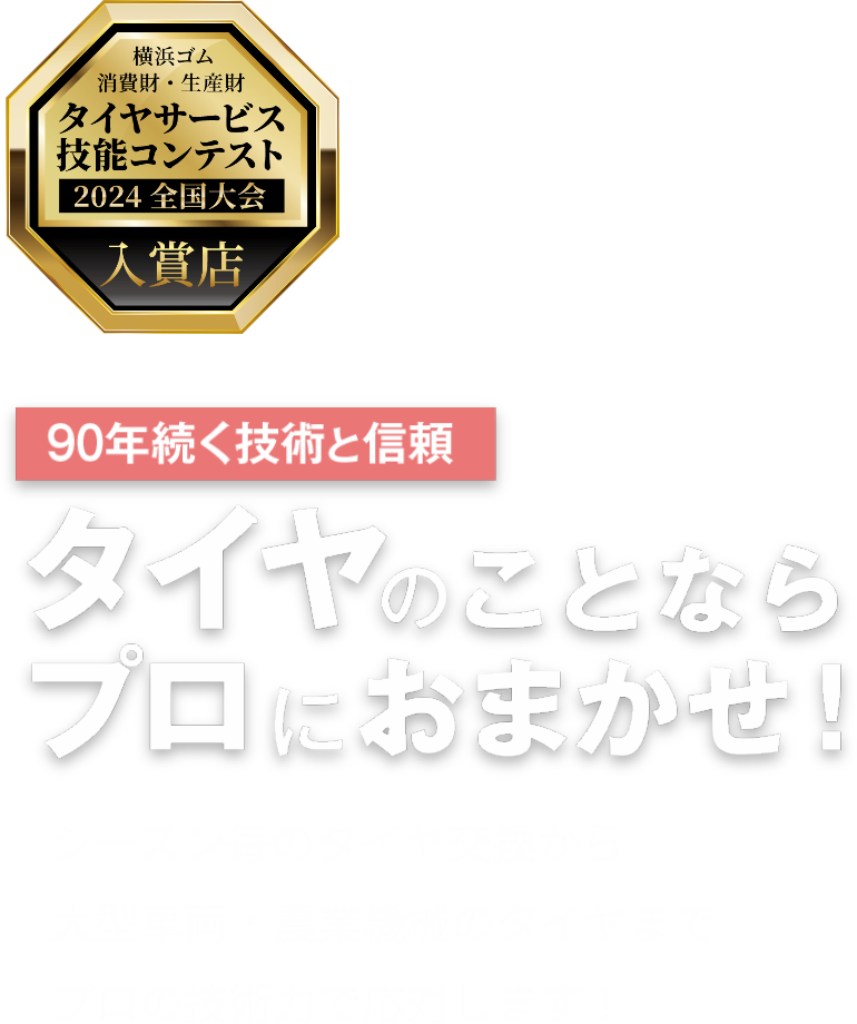 横浜ゴム 消費財・精製財 タイヤサービス技能コンテスト 2024 全国大会 入賞店 90年続く技術と信頼 タイヤのことならプロにおまかせ! シーズン毎のタイヤ交換から 大型車両・農業機械のタイヤまで プロの技術力で応対します！