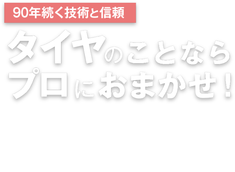 90年続く技術と信頼 タイヤのことならプロにおまかせ! シーズン毎のタイヤ交換から 大型車両・農業機械のタイヤまで プロの技術力で応対します！